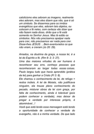 catolicismo eles adoram as imagens, realmente
eles adoram, mas eles dizem que não, que é só
um símbolo. Se dissermos para os irmãos
evangélicos que eles, adoram tais objetos, ou
colocam a fé neles, com certeza vão dizer que
não fazem nada disso, dirão que a fé está
somente no Senhor Jesus. Mas lá estão os
símbolos. Nós não precisamos apalpar nada
para crer, não precisamos ver nada para crer.
Disse-lhes JESUS: ...Bem-aventurados os que
não viram, e creram (Jo 20: 29).
Amados, na doutrina da graça, a nossa lei, é a
lei do Espírito e fé. (Rm 8: 2; 3: 27).
Uma das maiores virtudes do ser humano é
reconhecer seu erro, conheço pessoas que
reconheceram ao largar todas essas coisas.
Paulo largou tudo que havia aprendido (prática
da lei) para ganhar a Cristo (Fl 3: 8).
Ele chamou o conhecimento da lei, de refugo =
restos inúteis. A lei de Moisés, não justificava
ninguém, ela trouxe pleno conhecimento do
pecado, misturar obras da lei com graça, por
falta de conhecimento, ainda é tolerável (pois
podem conhecer a verdade), mas deixar de
pregar a verdade por interesse próprio, é
abominável...!
Você que está lendo essa mensagem está tendo
a oportunidade de conhecer a verdade do
evangelho, não é a minha verdade. De que lado
 