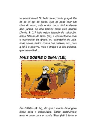se posicionará? Do lado da lei; ou da graça? Ou
és da lei ou; da graça! Não se pode ficar em
cima do muro, seja o sim, ou o não! Andaram
dois juntos, se não houver entre eles acordo
(Amós 3: 3)? Não estou falando de salvação,
estou falando de Sinai (lei); e confrontando com
o evangelho da graça, ou evangelho da paz,
boas novas, enfim, com a boa palavra, sim, pois
a lei é a palavra, mas a graça é a boa palavra,
que maravilha!...
MAIS SOBRE O SINAI (LEI)
Em Gálatas (4: 24), diz que o monte Sinai gera
filhos para a escravidão. Então concluímos:
levar o povo para o monte Sinai (lei) é levar o
 