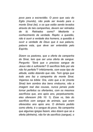 povo para a escravidão. O povo que saiu do
Egito (mundo), não pode ser levado para o
monte Sinai (lei), e os que estão sendo levados
através de tais campanhas, devem ser retirados
de lá. Retirados como? Mediante o
conhecimento da verdade. Repito: a questão,
não é ouvir a verdade dos homens, a questão é
ouvir a verdade de Deus que é sua palavra,
palavra esta, que deve ser entendida pelo
Espírito.
Dizem os pastores, que a oferta da campanha
do Sinai, tem que ser uma oferta de sangue.
Pergunto: “Será que o precioso sangue de
Jesus não é suficiente? O sacrifício feito por ele
não foi perfeito”? Infelizmente, com esse tipo de
atitude, estão dizendo que não. Tem igreja que
todo ano faz a campanha do monte Sinai.
Vejamos na bíblia: Ora, visto que a lei (monte
Sinai) tem sombra dos bens vindouros, não a
imagem real das cousas, nunca jamais pode
tornar perfeitos os ofertantes, com os mesmos
sacrifícios que, ano após ano, perpetuamente,
eles oferecem (Hb 10: 1). Esse vs, fala do
sacrifício com sangue de animais, que eram
oferecidos ano após ano. O dinheiro pedido
como oferta, é o sangue do povo. Na campanha
que algumas igrejas fazem, eles dizem que se a
oferta (dinheiro), não for de sacrifício (sangue), o
 