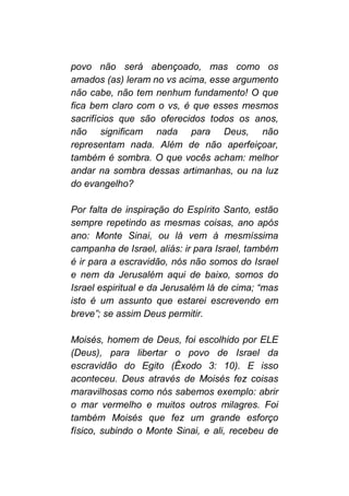 povo não será abençoado, mas como os
amados (as) leram no vs acima, esse argumento
não cabe, não tem nenhum fundamento! O que
fica bem claro com o vs, é que esses mesmos
sacrifícios que são oferecidos todos os anos,
não significam nada para Deus, não
representam nada. Além de não aperfeiçoar,
também é sombra. O que vocês acham: melhor
andar na sombra dessas artimanhas, ou na luz
do evangelho?
Por falta de inspiração do Espírito Santo, estão
sempre repetindo as mesmas coisas, ano após
ano: Monte Sinai, ou lá vem à mesmíssima
campanha de Israel, aliás: ir para Israel, também
é ir para a escravidão, nós não somos do Israel
e nem da Jerusalém aqui de baixo, somos do
Israel espiritual e da Jerusalém lá de cima; “mas
isto é um assunto que estarei escrevendo em
breve”; se assim Deus permitir.
Moisés, homem de Deus, foi escolhido por ELE
(Deus), para libertar o povo de Israel da
escravidão do Egito (Êxodo 3: 10). E isso
aconteceu. Deus através de Moisés fez coisas
maravilhosas como nós sabemos exemplo: abrir
o mar vermelho e muitos outros milagres. Foi
também Moisés que fez um grande esforço
físico, subindo o Monte Sinai, e ali, recebeu de
 
