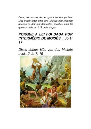 Deus, as tábuas da lei gravadas em pedras.
Mas quero fazer uma obs. Moisés não recebeu
apenas os dez mandamentos, recebeu uma lei
que consistia em 613 ordenanças.
PORQUE A LEI FOI DADA POR
INTERMÉDIO DE MOISÉS... Jo 1:
17
Disse Jesus: Não vos deu Moisés
a lei...? Jo 7: 19
 