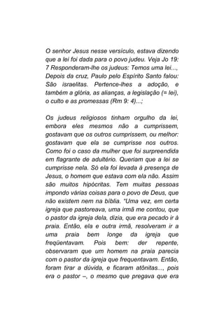 O senhor Jesus nesse versículo, estava dizendo
que a lei foi dada para o povo judeu. Veja Jo 19:
7 Responderam-lhe os judeus: Temos uma lei...,
Depois da cruz, Paulo pelo Espírito Santo falou:
São israelitas. Pertence-lhes a adoção, e
também a glória, as alianças, a legislação (= lei),
o culto e as promessas (Rm 9: 4)...;
Os judeus religiosos tinham orgulho da lei,
embora eles mesmos não a cumprissem,
gostavam que os outros cumprissem, ou melhor:
gostavam que ela se cumprisse nos outros.
Como foi o caso da mulher que foi surpreendida
em flagrante de adultério. Queriam que a lei se
cumprisse nela. Só ela foi levada à presença de
Jesus, o homem que estava com ela não. Assim
são muitos hipócritas. Tem muitas pessoas
impondo várias coisas para o povo de Deus, que
não existem nem na bíblia. “Uma vez, em certa
igreja que pastoreava, uma irmã me contou, que
o pastor da igreja dela, dizia, que era pecado ir à
praia. Então, ela e outra irmã, resolveram ir a
uma praia bem longe da igreja que
freqüentavam. Pois bem: der repente,
observaram que um homem na praia parecia
com o pastor da igreja que frequentavam. Então,
foram tirar a dúvida, e ficaram atônitas..., pois
era o pastor –, o mesmo que pregava que era
 