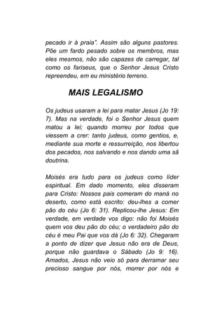 pecado ir à praia”. Assim são alguns pastores.
Põe um fardo pesado sobre os membros, mas
eles mesmos, não são capazes de carregar, tal
como os fariseus, que o Senhor Jesus Cristo
repreendeu, em eu ministério terreno.
MAIS LEGALISMO
Os judeus usaram a lei para matar Jesus (Jo 19:
7). Mas na verdade, foi o Senhor Jesus quem
matou a lei; quando morreu por todos que
viessem a crer: tanto judeus, como gentios, e,
mediante sua morte e ressurreição, nos libertou
dos pecados, nos salvando e nos dando uma sã
doutrina.
Moisés era tudo para os judeus como líder
espiritual. Em dado momento, eles disseram
para Cristo: Nossos pais comeram do maná no
deserto, como está escrito: deu-lhes a comer
pão do céu (Jo 6: 31). Replicou-lhe Jesus: Em
verdade, em verdade vos digo: não foi Moisés
quem vos deu pão do céu; o verdadeiro pão do
céu é meu Pai que vos dá (Jo 6: 32). Chegaram
a ponto de dizer que Jesus não era de Deus,
porque não guardava o Sábado (Jo 9: 16).
Amados, Jesus não veio só para derramar seu
precioso sangue por nós, morrer por nós e
 