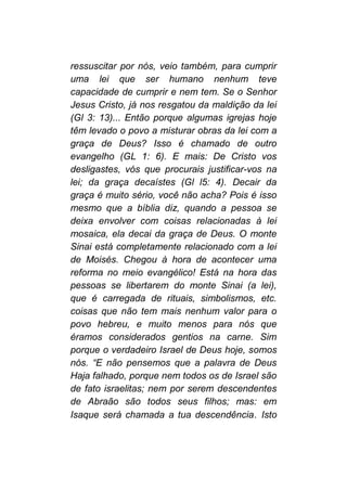ressuscitar por nós, veio também, para cumprir
uma lei que ser humano nenhum teve
capacidade de cumprir e nem tem. Se o Senhor
Jesus Cristo, já nos resgatou da maldição da lei
(Gl 3: 13)... Então porque algumas igrejas hoje
têm levado o povo a misturar obras da lei com a
graça de Deus? Isso é chamado de outro
evangelho (GL 1: 6). E mais: De Cristo vos
desligastes, vós que procurais justificar-vos na
lei; da graça decaístes (Gl l5: 4). Decair da
graça é muito sério, você não acha? Pois é isso
mesmo que a bíblia diz, quando a pessoa se
deixa envolver com coisas relacionadas à lei
mosaica, ela decai da graça de Deus. O monte
Sinai está completamente relacionado com a lei
de Moisés. Chegou à hora de acontecer uma
reforma no meio evangélico! Está na hora das
pessoas se libertarem do monte Sinai (a lei),
que é carregada de rituais, simbolismos, etc.
coisas que não tem mais nenhum valor para o
povo hebreu, e muito menos para nós que
éramos considerados gentios na carne. Sim
porque o verdadeiro Israel de Deus hoje, somos
nós. “E não pensemos que a palavra de Deus
Haja falhado, porque nem todos os de Israel são
de fato israelitas; nem por serem descendentes
de Abraão são todos seus filhos; mas: em
Isaque será chamada a tua descendência. Isto
 