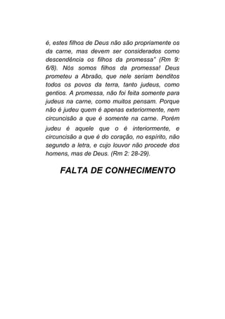 é, estes filhos de Deus não são propriamente os
da carne, mas devem ser considerados como
descendência os filhos da promessa” (Rm 9:
6/8). Nós somos filhos da promessa! Deus
prometeu a Abraão, que nele seriam benditos
todos os povos da terra, tanto judeus, como
gentios. A promessa, não foi feita somente para
judeus na carne, como muitos pensam. Porque
não é judeu quem é apenas exteriormente, nem
circuncisão a que é somente na carne. Porém
judeu é aquele que o é interiormente, e
circuncisão a que é do coração, no espírito, não
segundo a letra, e cujo louvor não procede dos
homens, mas de Deus. (Rm 2: 28-29).
FALTA DE CONHECIMENTO
 