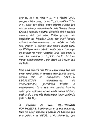 aliança, não da letra = lei = a monte Sinai,
porque a letra mata, mas o Espírito vivifica (2 Co
3: 6). Será que existe ainda alguma dúvida que
a nova aliança estabelecida pelo Senhor Jesus
Cristo é superior à outra? Eu creio que a grande
maioria dirá que não. Então porque não
apostatar de Moisés? Sabe por quê? Porque
existem muitos interesses por detrás de tudo
isto. Pastor, o senhor está sendo muito duro,
será? Fiquei anos calado, sabia que existia algo
de errado no meio religioso, mas não sabia o
que; foi quando o Espírito Santo iluminou
meus entendimento. Aqui estou para fazer sua
vontade.
Veja está palavra que Paulo escreveu a Tito, tire
suas conclusões: o apostolo das gentes falava,
acerca dos da circuncisão (JUDEUS
LEGALISTAS), chamando-os de
insubordinados, palradores frívolos e
enganadores. Dizia que era preciso fazê-los
calar, pois estavam pervertendo casas inteiras,
ensinando o que não deviam por torpe ganância
(Tito 1: 10-11).
A proposta do livro: DESTRUINDO
FORTALEZAS, é desmascarar os enganadores,
fazê-los calar, usando a espada do Espírito que
é a palavra de DEUS. Creio piamente, que
 