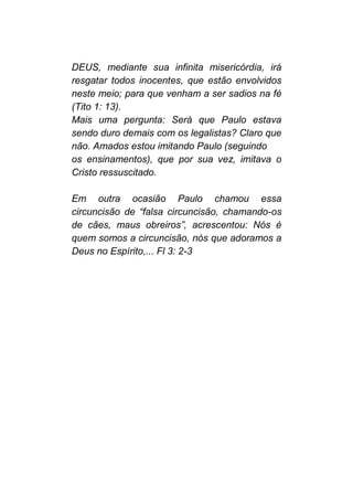 DEUS, mediante sua infinita misericórdia, irá
resgatar todos inocentes, que estão envolvidos
neste meio; para que venham a ser sadios na fé
(Tito 1: 13).
Mais uma pergunta: Será que Paulo estava
sendo duro demais com os legalistas? Claro que
não. Amados estou imitando Paulo (seguindo
os ensinamentos), que por sua vez, imitava o
Cristo ressuscitado.
Em outra ocasião Paulo chamou essa
circuncisão de “falsa circuncisão, chamando-os
de cães, maus obreiros”, acrescentou: Nós é
quem somos a circuncisão, nós que adoramos a
Deus no Espírito,... Fl 3: 2-3
 