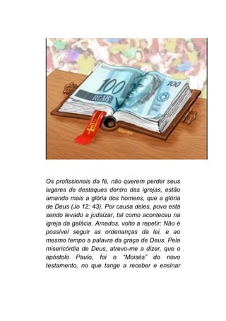 Os profissionais da fé, não querem perder seus
lugares de destaques dentro das igrejas, estão
amando mais a glória dos homens, que a glória
de Deus (Jo 12: 43). Por causa deles, povo está
sendo levado a judaizar, tal como aconteceu na
igreja da galácia. Amados, volto a repetir: Não é
possível seguir as ordenanças da lei, e ao
mesmo tempo a palavra da graça de Deus. Pela
misericórdia de Deus, atrevo-me a dizer, que o
apóstolo Paulo, foi o “Moisés” do novo
testamento, no que tange a receber e ensinar
 
