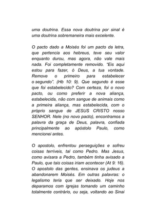 uma doutrina. Essa nova doutrina por sinal é
uma doutrina sobremaneira mais excelente.
O pacto dado a Moisés foi um pacto da letra,
que pertencia aos hebreus, teve seu valor
enquanto durou, mas agora, não vale mais
nada. Foi completamente removido. “Eis aqui
estou para fazer, ó Deus, a tua vontade.
Remove o primeiro para estabelecer
o segundo”. (Hb 10: 9). Que segundo é esse
que foi estabelecido? Com certeza, foi o novo
pacto, ou como preferir a nova aliança,
estabelecida, não com sangue de animais como
a primeira aliança, mas estabelecida, com o
próprio sangue de JESUS CRISTO nosso
SENHOR. Nele (no novo pacto), encontramos a
palavra da graça de Deus, palavra, confiada
principalmente ao apóstolo Paulo, como
mencionei antes.
O apostolo, enfrentou perseguições e sofreu
coisas terríveis, tal como Pedro. Mas Jesus,
como avisara a Pedro, também tinha avisado a
Paulo, que tais coisas iriam acontecer (At 9: 16).
O apostolo das gentes, ensinava os judeus a
abandonarem Moisés. Em outras palavras: o
legalismo teria que ser deixado. Hoje nos
deparamos com igrejas tomando um caminho
totalmente contrário, ou seja, voltando ao Sinai
 