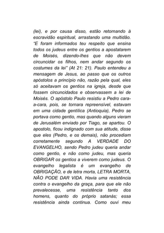 (lei), e por causa disso, estão retornando à
escravidão espiritual, arrastando uma multidão.
“E foram informados teu respeito que ensina
todos os judeus entre os gentios a apostatarem
de Moisés, dizendo-lhes que não devem
circuncidar os filhos, nem andar segundo os
costumes da lei” (At 21: 21). Paulo entendeu a
mensagem de Jesus, ao passo que os outros
apóstolos a princípio não, razão pela qual, eles
só aceitavam os gentios na igreja, desde que
fossem circuncidados e observassem a lei de
Moisés. O apóstolo Paulo resistiu a Pedro cara-
a-cara, pois, se tornara repreensível, estavam
em uma cidade gentílica (Antioquia), Pedro se
portava como gentio, mas quando alguns vieram
de Jerusalém enviado por Tiago, se apartou. O
apostolo, ficou indignado com sua atitude, disse
que eles (Pedro, e os demais), não procediam
corretamente segundo A VERDADE DO
EVANGELHO, sendo Pedro judeu queria andar
como gentio, e não como judeu, mas queria
OBRIGAR os gentios a viverem como judeus. O
evangelho legalista é um evangelho de
OBRIGAÇÃO, e de letra morta, LETRA MORTA,
NÃO PODE DAR VIDA. Havia uma resistência
contra o evangelho da graça, para que ele não
prevalecesse, uma resistência tanto dos
homens, quanto do próprio satanás; essa
resistência ainda continua. Como ouvi meu
 