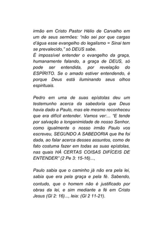 irmão em Cristo Pastor Hélio de Carvalho em
um de seus sermões: “não sei por que cargas
d’água esse evangelho do legalismo = Sinai tem
se prevalecido,” só DEUS sabe.
É impossível entender o evangelho da graça,
humanamente falando, a graça de DEUS, só
pode ser entendida, por revelação do
ESPÍRITO. Se o amado estiver entendendo, é
porque Deus está iluminando seus olhos
espirituais.
Pedro em uma de suas epístolas deu um
testemunho acerca da sabedoria que Deus
havia dado a Paulo, mas ele mesmo reconheceu
que era difícil entender. Vamos ver:... “E tende
por salvação a longanimidade de nosso Senhor,
como igualmente o nosso irmão Paulo vos
escreveu, SEGUNDO A SABEDORIA que lhe foi
dada, ao falar acerca desses assuntos, como de
fato costuma fazer em todas as suas epístolas,
nas quais HÁ CERTAS COISAS DIFÍCEIS DE
ENTENDER” (2 Pe 3: 15-16)...,
Paulo sabia que o caminho já não era pela lei,
sabia que era pela graça e pela fé. Sabendo,
contudo, que o homem não é justificado por
obras da lei, e sim mediante a fé em Cristo
Jesus (Gl 2: 16)..., leia: (Gl 2 11-21).
 