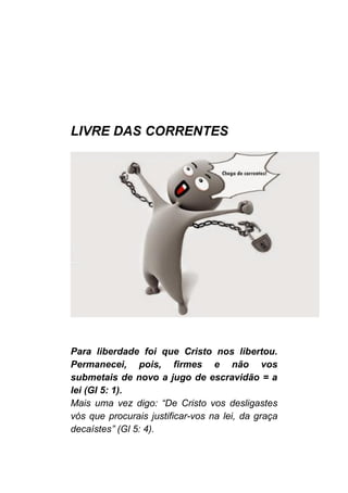 LIVRE DAS CORRENTES
Para liberdade foi que Cristo nos libertou.
Permanecei, pois, firmes e não vos
submetais de novo a jugo de escravidão = a
lei (Gl 5: 1).
Mais uma vez digo: “De Cristo vos desligastes
vós que procurais justificar-vos na lei, da graça
decaístes” (Gl 5: 4).
 