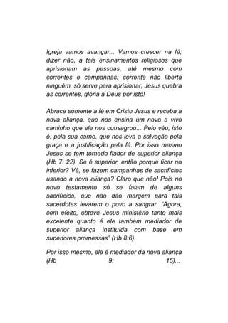 Igreja vamos avançar... Vamos crescer na fé;
dizer não, a tais ensinamentos religiosos que
aprisionam as pessoas, até mesmo com
correntes e campanhas; corrente não liberta
ninguém, só serve para aprisionar, Jesus quebra
as correntes, glória a Deus por isto!
Abrace somente a fé em Cristo Jesus e receba a
nova aliança, que nos ensina um novo e vivo
caminho que ele nos consagrou... Pelo véu, isto
é: pela sua carne, que nos leva a salvação pela
graça e a justificação pela fé. Por isso mesmo
Jesus se tem tornado fiador de superior aliança
(Hb 7: 22). Se é superior, então porque ficar no
inferior? Vê, se fazem campanhas de sacrifícios
usando a nova aliança? Claro que não! Pois no
novo testamento só se falam de alguns
sacrifícios, que não dão margem para tais
sacerdotes levarem o povo a sangrar. “Agora,
com efeito, obteve Jesus ministério tanto mais
excelente quanto é ele também mediador de
superior aliança instituída com base em
superiores promessas” (Hb 8:6).
Por isso mesmo, ele é mediador da nova aliança
(Hb 9: 15)...
 