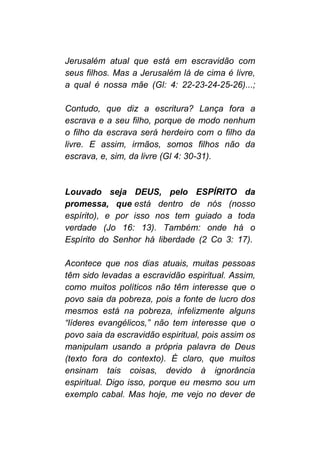 Jerusalém atual que está em escravidão com
seus filhos. Mas a Jerusalém lá de cima é livre,
a qual é nossa mãe (Gl: 4: 22-23-24-25-26)...;
Contudo, que diz a escritura? Lança fora a
escrava e a seu filho, porque de modo nenhum
o filho da escrava será herdeiro com o filho da
livre. E assim, irmãos, somos filhos não da
escrava, e, sim, da livre (Gl 4: 30-31).
Louvado seja DEUS, pelo ESPÍRITO da
promessa, que está dentro de nós (nosso
espírito), e por isso nos tem guiado a toda
verdade (Jo 16: 13). Também: onde há o
Espírito do Senhor há liberdade (2 Co 3: 17).
Acontece que nos dias atuais, muitas pessoas
têm sido levadas a escravidão espiritual. Assim,
como muitos políticos não têm interesse que o
povo saia da pobreza, pois a fonte de lucro dos
mesmos está na pobreza, infelizmente alguns
“líderes evangélicos,” não tem interesse que o
povo saia da escravidão espiritual, pois assim os
manipulam usando a própria palavra de Deus
(texto fora do contexto). É claro, que muitos
ensinam tais coisas, devido à ignorância
espiritual. Digo isso, porque eu mesmo sou um
exemplo cabal. Mas hoje, me vejo no dever de
 