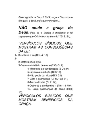 Quer agradar a Deus? Então siga a Deus como
ele quer, e será mais que vencedor....
NÃO anule a graça de
Deus. “Pois se a justiça é mediante a lei
segue-se que Cristo morreu em vão” (Gl 2: 21).
VERSÍCULOS BÍBLICOS QUE
MOSTRAM AS CONSEQÜÊCIAS
DA LEI.
1- Suscitava a ira (Rm. 4: 15).
2-
2-Matava (2Co 3: 6).
3-Era um ministério de morte (2 Co 3: 7).
4-Ministério da condenação (2 Co: 9).
5-Levava a maldição (Gl 3:10).
6-Não podia dar vida (Gl 3: 21).
7-Gera a escravidão (Gl 4:21 ao 31).
8-Trazia dívidas (Cl 2: 14).
9-Opõe-se a sã doutrina 1 (Tm 1: 8 /10).
10- Eram ordenanças da carne (Hb9:
10).
VERCÍCULOS BÍBLICOS QUE
MOSTRAM BENEFÍCIOS DA
GRAÇA.
 