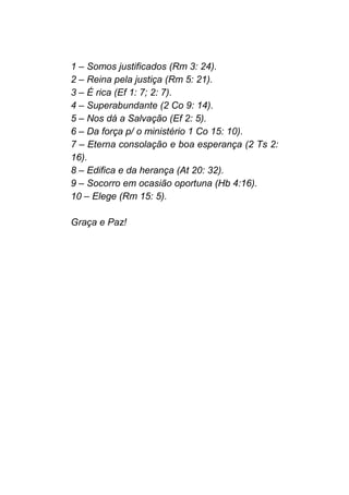 1 – Somos justificados (Rm 3: 24).
2 – Reina pela justiça (Rm 5: 21).
3 – É rica (Ef 1: 7; 2: 7).
4 – Superabundante (2 Co 9: 14).
5 – Nos dá a Salvação (Ef 2: 5).
6 – Da força p/ o ministério 1 Co 15: 10).
7 – Eterna consolação e boa esperança (2 Ts 2:
16).
8 – Edifica e da herança (At 20: 32).
9 – Socorro em ocasião oportuna (Hb 4:16).
10 – Elege (Rm 15: 5).
Graça e Paz!
 