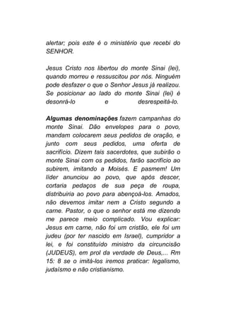 alertar; pois este é o ministério que recebi do
SENHOR.
Jesus Cristo nos libertou do monte Sinai (lei),
quando morreu e ressuscitou por nós. Ninguém
pode desfazer o que o Senhor Jesus já realizou.
Se posicionar ao lado do monte Sinai (lei) é
desonrá-lo e desrespeitá-lo.
Algumas denominações fazem campanhas do
monte Sinai. Dão envelopes para o povo,
mandam colocarem seus pedidos de oração, e
junto com seus pedidos, uma oferta de
sacrifício. Dizem tais sacerdotes, que subirão o
monte Sinai com os pedidos, farão sacrifício ao
subirem, imitando a Moisés. E pasmem! Um
líder anunciou ao povo, que após descer,
cortaria pedaços de sua peça de roupa,
distribuiria ao povo para abençoá-los. Amados,
não devemos imitar nem a Cristo segundo a
carne. Pastor, o que o senhor está me dizendo
me parece meio complicado. Vou explicar:
Jesus em carne, não foi um cristão, ele foi um
judeu (por ter nascido em Israel), cumpridor a
lei, e foi constituído ministro da circuncisão
(JUDEUS), em prol da verdade de Deus,... Rm
15: 8 se o imitá-los iremos praticar: legalismo,
judaísmo e não cristianismo.
 
