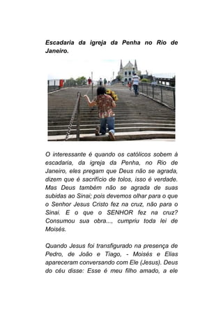 Escadaria da igreja da Penha no Rio de
Janeiro.
O interessante é quando os católicos sobem à
escadaria, da igreja da Penha, no Rio de
Janeiro, eles pregam que Deus não se agrada,
dizem que é sacrifício de tolos, isso é verdade.
Mas Deus também não se agrada de suas
subidas ao Sinai; pois devemos olhar para o que
o Senhor Jesus Cristo fez na cruz, não para o
Sinai. E o que o SENHOR fez na cruz?
Consumou sua obra..., cumpriu toda lei de
Moisés.
Quando Jesus foi transfigurado na presença de
Pedro, de João e Tiago, - Moisés e Elias
apareceram conversando com Ele (Jesus). Deus
do céu disse: Esse é meu filho amado, a ele
 