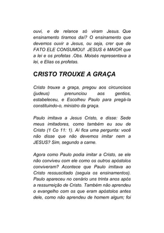 ouvi, e de relance só viram Jesus. Que
ensinamento tiramos daí? O ensinamento que
devemos ouvir a Jesus, ou seja, crer que de
FATO ELE CONSUMOU! JESUS é MAIOR que
a lei e os profetas .Obs. Moisés representava a
lei, e Elias os profetas.
CRISTO TROUXE A GRAÇA
Cristo trouxe a graça, pregou aos circuncisos
(judeus) prenunciou aos gentios,
estabeleceu, e Escolheu Paulo para pregá-la
constituindo-o, ministro da graça.
Paulo imitava a Jesus Cristo, e disse: Sede
meus imitadores, como também eu sou de
Cristo (1 Co 11: 1). Aí fica uma pergunta: você
não disse que não devemos imitar nem a
JESUS? Sim, segundo a carne.
Agora como Paulo podia imitar a Cristo, se ele
não conviveu com ele como os outros apóstolos
conviveram? Acontece que Paulo imitava ao
Cristo ressuscitado (seguia os ensinamentos).
Paulo apareceu no cenário uns trinta anos após
a ressurreição de Cristo. Também não aprendeu
o evangelho com os que eram apóstolos antes
dele, como não aprendeu de homem algum; foi
 