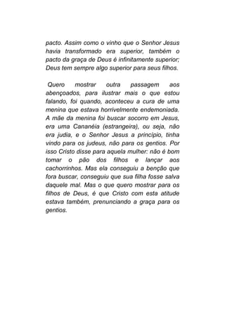 pacto. Assim como o vinho que o Senhor Jesus
havia transformado era superior, também o
pacto da graça de Deus é infinitamente superior;
Deus tem sempre algo superior para seus filhos.
Quero mostrar outra passagem aos
abençoados, para ilustrar mais o que estou
falando, foi quando, aconteceu a cura de uma
menina que estava horrivelmente endemoniada.
A mãe da menina foi buscar socorro em Jesus,
era uma Cananéia (estrangeira), ou seja, não
era judia, e o Senhor Jesus a princípio, tinha
vindo para os judeus, não para os gentios. Por
isso Cristo disse para aquela mulher: não é bom
tomar o pão dos filhos e lançar aos
cachorrinhos. Mas ela conseguiu a benção que
fora buscar, conseguiu que sua filha fosse salva
daquele mal. Mas o que quero mostrar para os
filhos de Deus, é que Cristo com esta atitude
estava também, prenunciando a graça para os
gentios.
 