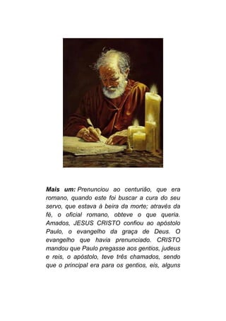 Mais um: Prenunciou ao centurião, que era
romano, quando este foi buscar a cura do seu
servo, que estava à beira da morte; através da
fé, o oficial romano, obteve o que queria.
Amados, JESUS CRISTO confiou ao apóstolo
Paulo, o evangelho da graça de Deus. O
evangelho que havia prenunciado. CRISTO
mandou que Paulo pregasse aos gentios, judeus
e reis, o apóstolo, teve três chamados, sendo
que o principal era para os gentios, eis, alguns
 