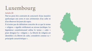 Luxembourg
Article 20
Nul ne peut être contraint de concourir d’une manière
quelconque aux actes et aux cérémonies d’un cu...