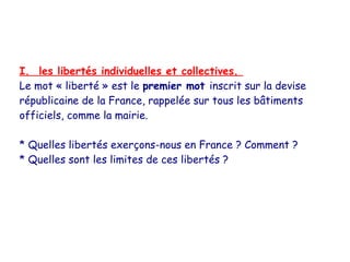 I. les libertés individuelles et collectives.
Le mot « liberté » est le premier mot inscrit sur la devise
républicaine de la France, rappelée sur tous les bâtiments
officiels, comme la mairie.

* Quelles libertés exerçons-nous en France ? Comment ?
* Quelles sont les limites de ces libertés ?
 
