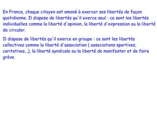 En France, chaque citoyen est amené à exercer ses libertés de façon
quotidienne. Il dispose de libertés qu'il exerce seul : ce sont les libertés
individuelles comme la liberté d'opinion, la liberté d'expression ou la liberté
de circuler.

Il dispose de libertés qu'il exerce en groupe : ce sont les libertés
collectives comme la liberté d'association ( associations sportives,
caritatives...), la liberté syndicale ou la liberté de manifester et de faire
grève.
 