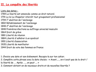 II. La conquête des libertés

Liste des dates :
1789 La liberté est annoncée comme un droit naturel.
1791 La loi Le Chapelier interdit tout groupement professionnel
1794 1° abolition de l'esclavage
1802 Rétablissement de l'esclavage
1848 2° abolition de l'esclavage
1848 Premières élections au suffrage universel masculin
1864 Droit de grève
1881 Liberté de réunion
1884 Liberté d'adhérer à un syndicat
1901 Liberté d’association
1935 Liberté de manifester
1944 Droit de vote des femmes en France



1. Choisis une date et son événement. Recopie-la sur ton cahier.
2. Complète cette phrase avec la date choisie : « Avant....., on n'avait pas de le droit /
la liberté de …. Après ….., on peut …. »
3. Comment obtient-on de nouveaux droits et de nouvelles libertés ?
 