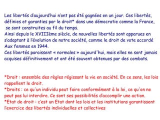 Les libertés d’aujourd’hui n’ont pas été gagnées en un jour. Ces libertés,
définies et garanties par le droit* dans une démocratie comme la France,
 se sont construites au fil du temps.
Ainsi depuis le XVIIIème siècle, de nouvelles libertés sont apparues en
s’adaptant à l’évolution de notre société, comme le droit de vote accordé
Aux femmes en 1944.
Ces libertés paraissent « normales » aujourd'hui, mais elles ne sont jamais
acquises définitivement et ont été souvent obtenues par des combats.



*Droit : ensemble des règles régissant la vie en société. En ce sens, les lois
rappellent le droit.
*Droits : ce qu'un individu peut faire conformément à la loi, ce qu'on ne
peut pas lui interdire. Ce sont ses possibilités d’accomplir une action.
*Etat de droit : c’est un Etat dont les lois et les institutions garantissent
l’exercice des libertés individuelles et collectives
 