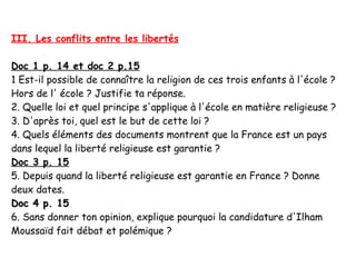 III. Les conflits entre les libertés

Doc 1 p. 14 et doc 2 p.15
1 Est-il possible de connaître la religion de ces trois enfants à l'école ?
Hors de l' école ? Justifie ta réponse.
2. Quelle loi et quel principe s'applique à l'école en matière religieuse ?
3. D'après toi, quel est le but de cette loi ?
4. Quels éléments des documents montrent que la France est un pays
dans lequel la liberté religieuse est garantie ?
Doc 3 p. 15
5. Depuis quand la liberté religieuse est garantie en France ? Donne
deux dates.
Doc 4 p. 15
6. Sans donner ton opinion, explique pourquoi la candidature d'Ilham
Moussaïd fait débat et polémique ?
 
