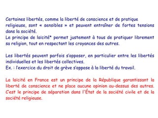 Certaines libertés, comme la liberté de conscience et de pratique
religieuse, sont « sensibles » et peuvent entraîner de fortes tensions
dans la société.
Le principe de laïcité* permet justement à tous de pratiquer librement
sa religion, tout en respectant les croyances des autres.

Les libertés peuvent parfois s’opposer, en particulier entre les libertés
individuelles et les libertés collectives.
Ex. : l’exercice du droit de grève s’oppose à la liberté du travail.

La laïcité en France est un principe de la République garantissant la
liberté de conscience et ne place aucune opinion au-dessus des autres.
C’est le principe de séparation dans l'État de la société civile et de la
société religieuse.
 
