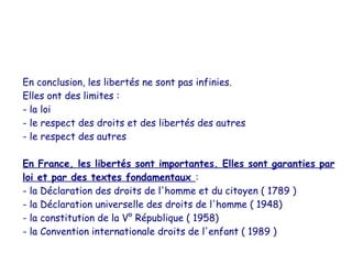 En conclusion, les libertés ne sont pas infinies.
Elles ont des limites :
- la loi
- le respect des droits et des libertés des autres
- le respect des autres

En France, les libertés sont importantes. Elles sont garanties par
loi et par des textes fondamentaux :
- la Déclaration des droits de l'homme et du citoyen ( 1789 )
- la Déclaration universelle des droits de l'homme ( 1948)
- la constitution de la V° République ( 1958)
- la Convention internationale droits de l'enfant ( 1989 )
 