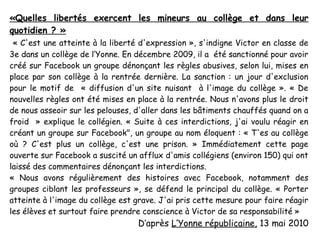 «Quelles libertés exercent les mineurs au collège et dans leur
quotidien ? »
 « C'est une atteinte à la liberté d'expression », s'indigne Victor en classe de
3e dans un collège de l’Yonne. En décembre 2009, il a été sanctionné pour avoir
créé sur Facebook un groupe dénonçant les règles abusives, selon lui, mises en
place par son collège à la rentrée dernière. La sanction : un jour d'exclusion
pour le motif de « diffusion d'un site nuisant à l'image du collège ». « De
nouvelles règles ont été mises en place à la rentrée. Nous n'avons plus le droit
de nous asseoir sur les pelouses, d'aller dans les bâtiments chauffés quand on a
froid » explique le collégien. « Suite à ces interdictions, j'ai voulu réagir en
créant un groupe sur Facebook", un groupe au nom éloquent : « T'es au collège
où ? C'est plus un collège, c'est une prison. » Immédiatement cette page
ouverte sur Facebook a suscité un afflux d'amis collégiens (environ 150) qui ont
laissé des commentaires dénonçant les interdictions.
« Nous avons régulièrement des histoires avec Facebook, notamment des
groupes ciblant les professeurs », se défend le principal du collège. « Porter
atteinte à l'image du collège est grave. J'ai pris cette mesure pour faire réagir
les élèves et surtout faire prendre conscience à Victor de sa responsabilité »
                                  D’après L’Yonne républicaine, 13 mai 2010
 