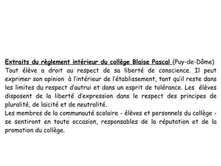 Extraits du règlement intérieur du collège Blaise Pascal (Puy-de-Dôme)
Tout élève a droit au respect de sa liberté de conscience. Il peut
exprimer son opinion à l’intérieur de l’établissement, tant qu’il reste dans
les limites du respect d’autrui et dans un esprit de tolérance. Les élèves
disposent de la liberté d’expression dans le respect des principes de
pluralité, de laïcité et de neutralité.
Les membres de la communauté scolaire - élèves et personnels du collège -
se sentiront en toute occasion, responsables de la réputation et de la
promotion du collège.
 