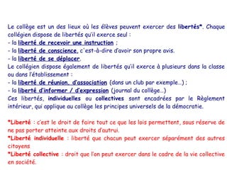Le collège est un des lieux où les élèves peuvent exercer des libertés*. Chaque
collégien dispose de libertés qu’il exerce seul :
- la liberté de recevoir une instruction ;
- la liberté de conscience, c'est-à-dire d’avoir son propre avis.
- la liberté de se déplacer.
Le collégien dispose également de libertés qu’il exerce à plusieurs dans la classe
ou dans l’établissement :
- la liberté de réunion, d’association (dans un club par exemple…) ;
- la liberté d’informer / d’expression (journal du collège…)
Ces libertés, individuelles ou collectives sont encadrées par le Règlement
intérieur, qui applique au collège les principes universels de la démocratie.

*Liberté : c’est le droit de faire tout ce que les lois permettent, sous réserve de
ne pas porter atteinte aux droits d’autrui.
*Liberté individuelle : liberté que chacun peut exercer séparément des autres
citoyens
*Liberté collective : droit que l’on peut exercer dans le cadre de la vie collective
en société.
 