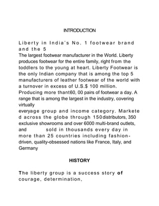 INTRODUCTION

Liberty in India’s No. 1 footwear brand
and the 5
The largest footwear manufacturer in the World. Liberty
produces footwear for the entire family, right from the
toddlers to the young at heart. Liberty Footwear is
the only Indian company that is among the top 5
manufacturers of leather footwear of the world with
a turnover in excess of U.S.$ 100 million.
Producing more thant60, 00 pairs of footwear a day. A
range that is among the largest in the industry, covering
virtually
everya g e g r o u p a n d i n c o m e c a t e g o r y . M a r k e t e
d a c r o s s t h e g l o b e t h r o u g h 1 5 0 distributors, 350
exclusive showrooms and over 6000 multi-brand outlets,
and             sold in thousands every day in
more than 25 countries including fashion -
driven, quality-obsessed nations like France, Italy, and
Germany

                             HISTORY

The liberty group is a success story of
courage, determination,
 