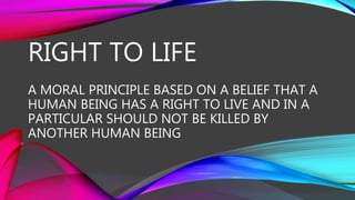 RIGHT TO LIFE
A MORAL PRINCIPLE BASED ON A BELIEF THAT A
HUMAN BEING HAS A RIGHT TO LIVE AND IN A
PARTICULAR SHOULD NOT BE KILLED BY
ANOTHER HUMAN BEING
 