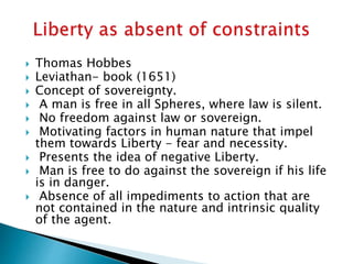  Thomas Hobbes
 Leviathan- book (1651)
 Concept of sovereignty.
 A man is free in all Spheres, where law is silent.
 No freedom against law or sovereign.
 Motivating factors in human nature that impel
them towards Liberty - fear and necessity.
 Presents the idea of negative Liberty.
 Man is free to do against the sovereign if his life
is in danger.
 Absence of all impediments to action that are
not contained in the nature and intrinsic quality
of the agent.
 