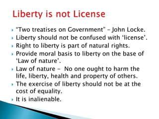  “Two treatises on Government” – John Locke.
 Liberty should not be confused with ‘license’.
 Right to liberty is part of natural rights.
 Provide moral basis to liberty on the base of
‘Law of nature’.
 Law of nature - No one ought to harm the
life, liberty, health and property of others.
 The exercise of liberty should not be at the
cost of equality.
 It is inalienable.
 
