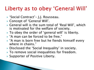  ‘Social Contract’- J.J. Rousseau.
 Concept of ‘General Will’.
 General will is the sum total of ‘Real Will’, which
is motivated for the welfare of society.
 To obey the order of ‘general will’ is liberty.
 “A man can be forced to be free.”
 “A man is born free but he fiends himself every
where in chains.”
 Disclosed the ‘Social Inequality’ in society.
 To remove social inequalities for freedom.
 Supporter of Positive Liberty.
 