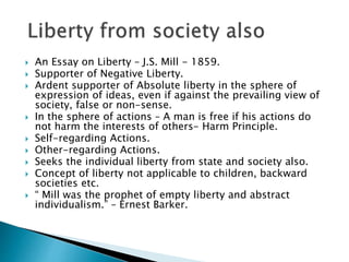  An Essay on Liberty – J.S. Mill - 1859.
 Supporter of Negative Liberty.
 Ardent supporter of Absolute liberty in the sphere of
expression of ideas, even if against the prevailing view of
society, false or non-sense.
 In the sphere of actions – A man is free if his actions do
not harm the interests of others- Harm Principle.
 Self-regarding Actions.
 Other-regarding Actions.
 Seeks the individual liberty from state and society also.
 Concept of liberty not applicable to children, backward
societies etc.
 “ Mill was the prophet of empty liberty and abstract
individualism.” – Ernest Barker.
 