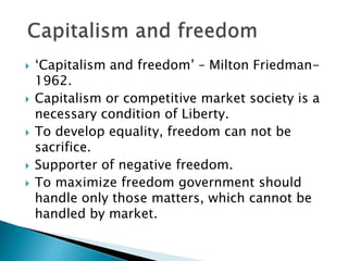  ‘Capitalism and freedom’ – Milton Friedman-
1962.
 Capitalism or competitive market society is a
necessary condition of Liberty.
 To develop equality, freedom can not be
sacrifice.
 Supporter of negative freedom.
 To maximize freedom government should
handle only those matters, which cannot be
handled by market.
 