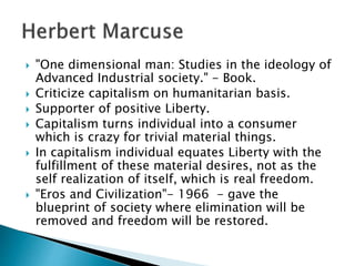  "One dimensional man: Studies in the ideology of
Advanced Industrial society." - Book.
 Criticize capitalism on humanitarian basis.
 Supporter of positive Liberty.
 Capitalism turns individual into a consumer
which is crazy for trivial material things.
 In capitalism individual equates Liberty with the
fulfillment of these material desires, not as the
self realization of itself, which is real freedom.
 "Eros and Civilization"- 1966 - gave the
blueprint of society where elimination will be
removed and freedom will be restored.
 