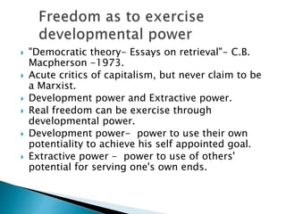  "Democratic theory- Essays on retrieval"- C.B.
Macpherson -1973.
 Acute critics of capitalism, but never claim to be
a Marxist.
 Development power and Extractive power.
 Real freedom can be exercise through
developmental power.
 Development power- power to use their own
potentiality to achieve his self appointed goal.
 Extractive power - power to use of others'
potential for serving one's own ends.
 