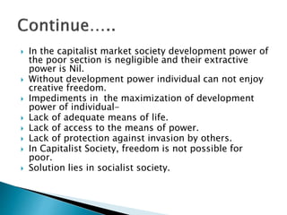  In the capitalist market society development power of
the poor section is negligible and their extractive
power is Nil.
 Without development power individual can not enjoy
creative freedom.
 Impediments in the maximization of development
power of individual-
 Lack of adequate means of life.
 Lack of access to the means of power.
 Lack of protection against invasion by others.
 In Capitalist Society, freedom is not possible for
poor.
 Solution lies in socialist society.
 