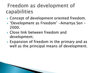  Concept of development oriented freedom.
 “Development as Freedom” -Amartya Sen -
2000.
 Close link between freedom and
development.
 Expansion of freedom in the primary and as
well as the principal means of development.
 