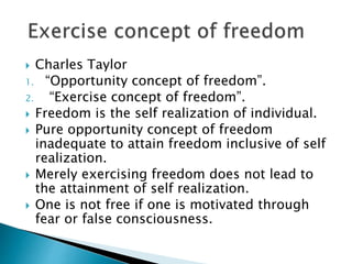  Charles Taylor
1. “Opportunity concept of freedom”.
2. “Exercise concept of freedom”.
 Freedom is the self realization of individual.
 Pure opportunity concept of freedom
inadequate to attain freedom inclusive of self
realization.
 Merely exercising freedom does not lead to
the attainment of self realization.
 One is not free if one is motivated through
fear or false consciousness.
 