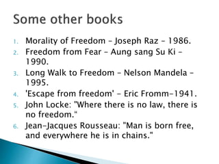 1. Morality of Freedom – Joseph Raz – 1986.
2. Freedom from Fear – Aung sang Su Ki –
1990.
3. Long Walk to Freedom – Nelson Mandela –
1995.
4. 'Escape from freedom' - Eric Fromm-1941.
5. John Locke: "Where there is no law, there is
no freedom.“
6. Jean-Jacques Rousseau: "Man is born free,
and everywhere he is in chains."
 