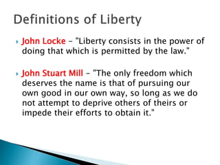  John Locke - "Liberty consists in the power of
doing that which is permitted by the law."
 John Stuart Mill - "The only freedom which
deserves the name is that of pursuing our
own good in our own way, so long as we do
not attempt to deprive others of theirs or
impede their efforts to obtain it."
 